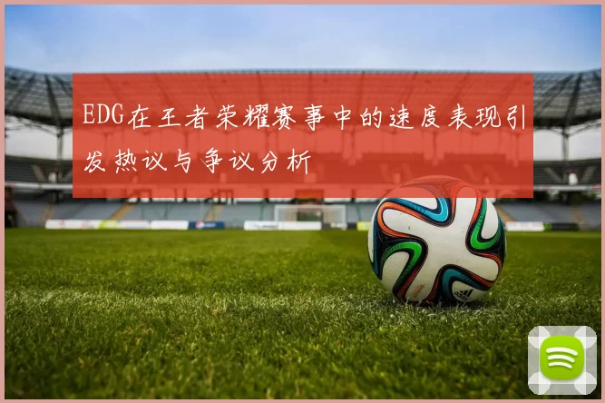 EDG在王者荣耀赛事中的速度表现引发热议与争议分析