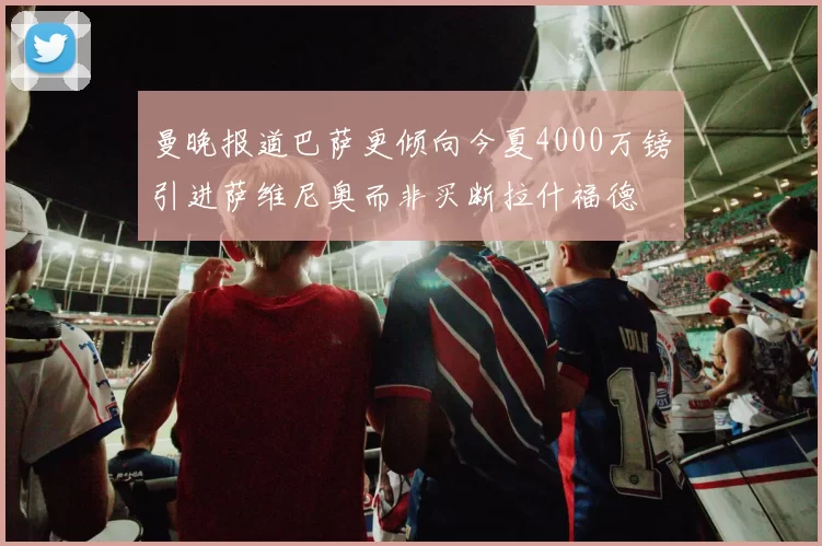 曼晚报道巴萨更倾向今夏4000万镑引进萨维尼奥而非买断拉什福德