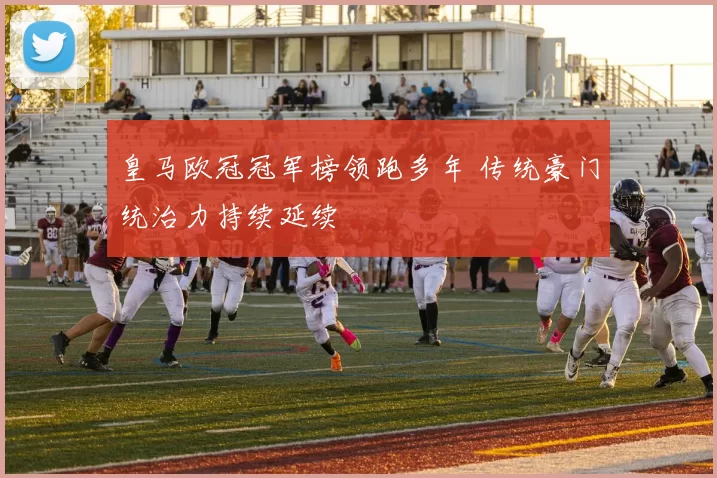 皇马欧冠冠军榜领跑多年 传统豪门统治力持续延续