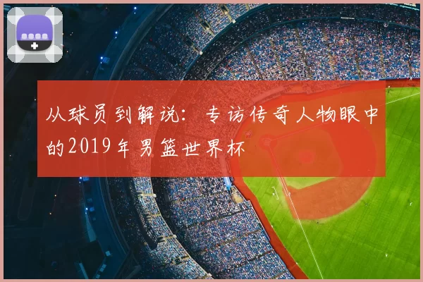 从球员到解说:专访传奇人物眼中的2019年男篮世界杯