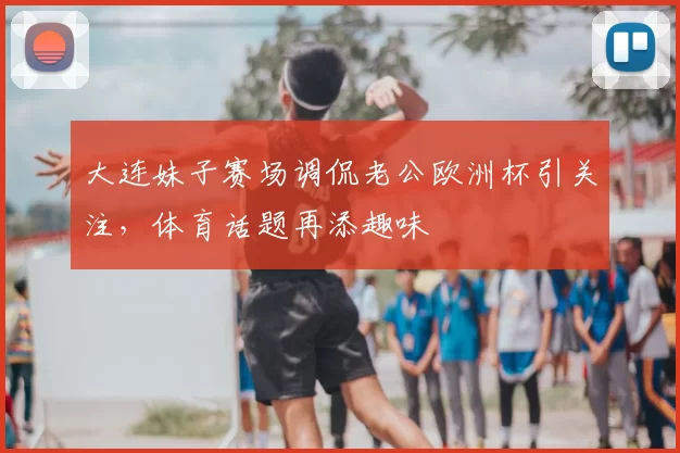 大连妹子赛场调侃老公欧洲杯引关注，体育话题再添趣味