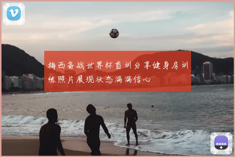 梅西备战世界杯首训分享健身房训练照片展现状态满满信心