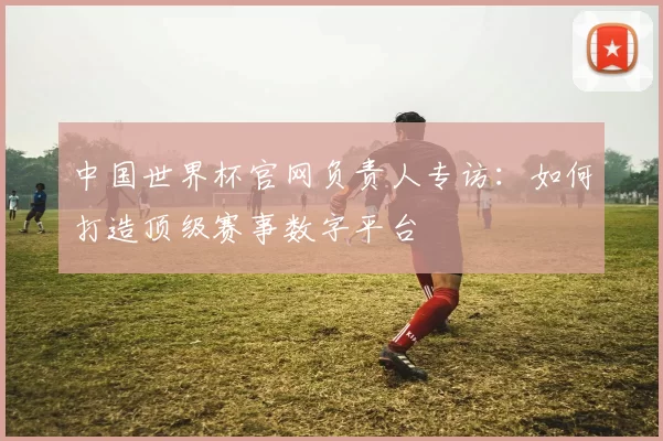 中国世界杯官网负责人专访:如何打造顶级赛事数字平台