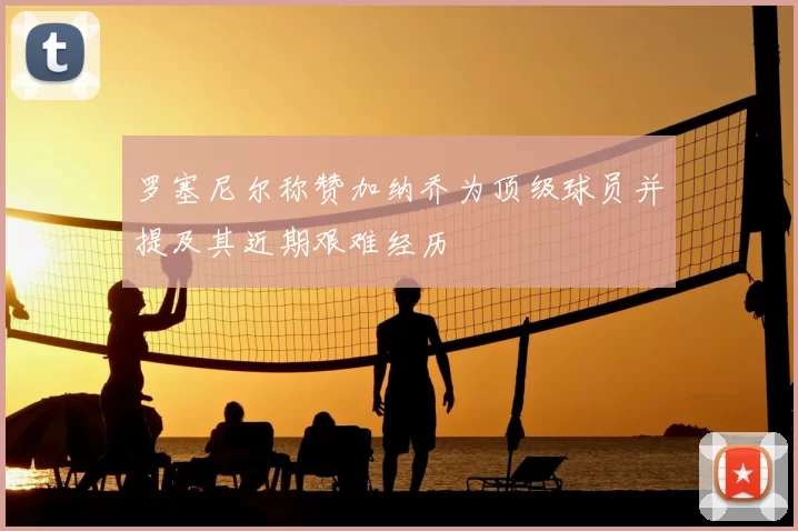 罗塞尼尔称赞加纳乔为顶级球员并提及其近期艰难经历
