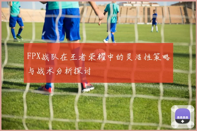 FPX战队在王者荣耀中的灵活性策略与战术分析探讨