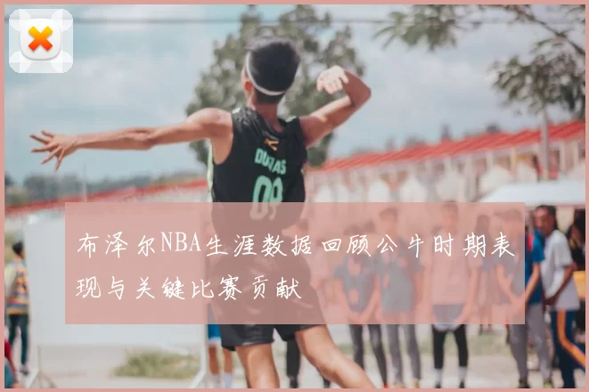 布泽尔NBA生涯数据回顾公牛时期表现与关键比赛贡献