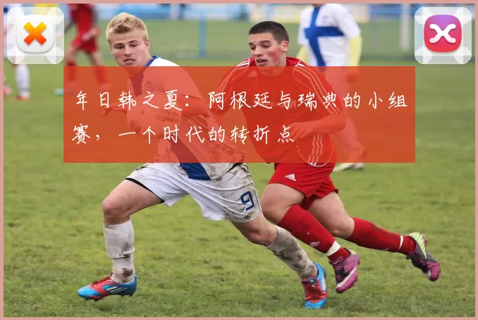 年日韩之夏：阿根廷与瑞典的小组赛，一个时代的转折点