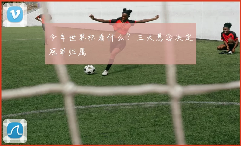 今年世界杯看什么?三大悬念决定冠军归属