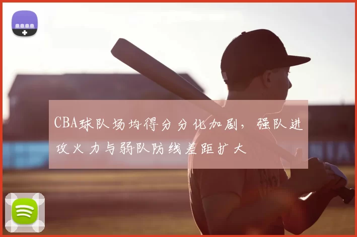 CBA球队场均得分分化加剧，强队进攻火力与弱队防线差距扩大