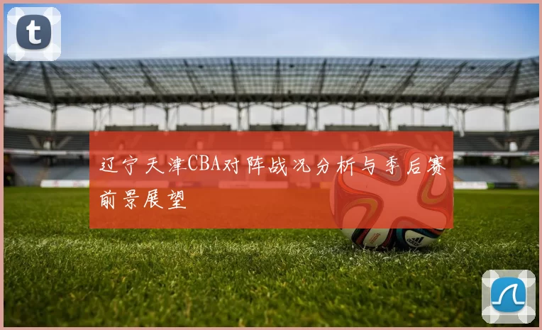 辽宁天津CBA对阵战况分析与季后赛前景展望
