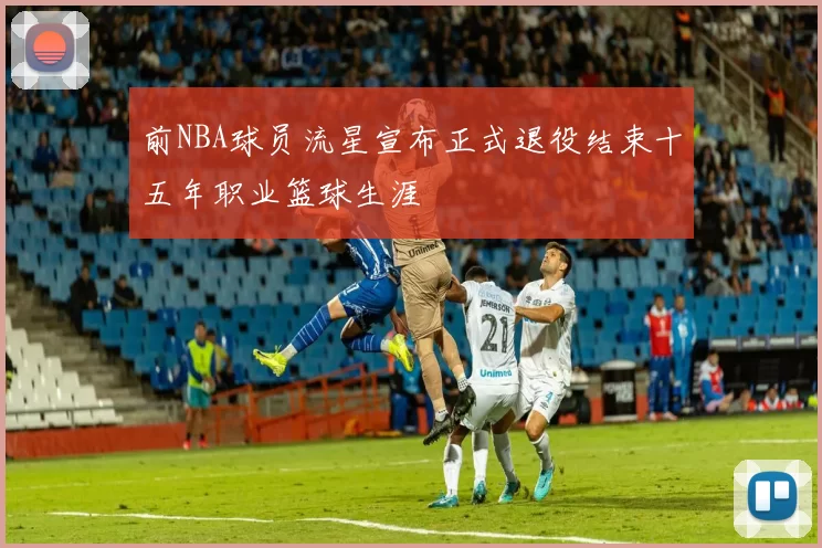 前NBA球员流星宣布正式退役结束十五年职业篮球生涯