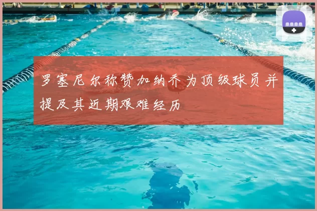 罗塞尼尔称赞加纳乔为顶级球员并提及其近期艰难经历