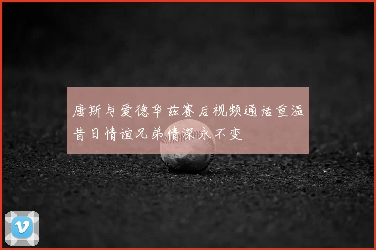 唐斯与爱德华兹赛后视频通话重温昔日情谊兄弟情深永不变