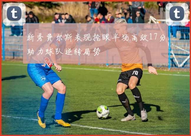 新秀费尔斯表现抢眼半场高效17分助力球队逆转局势