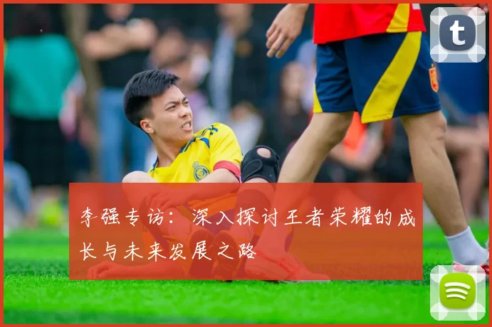 李强专访：深入探讨王者荣耀的成长与未来发展之路