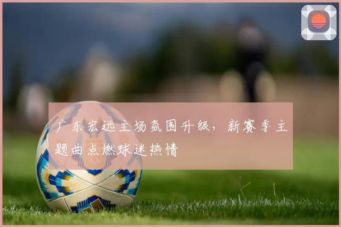 广东宏远主场氛围升级,新赛季主题曲点燃球迷热情