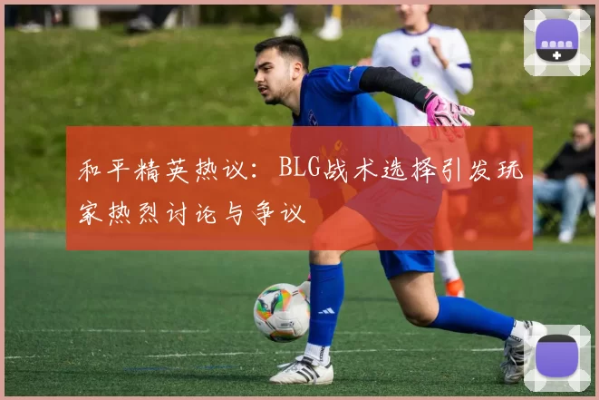 和平精英热议:BLG战术选择引发玩家热烈讨论与争议