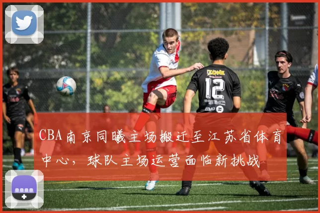 CBA南京同曦主场搬迁至江苏省体育中心，球队主场运营面临新挑战