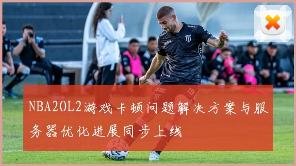NBA2OL2游戏卡顿问题解决方案与服务器优化进展同步上线
