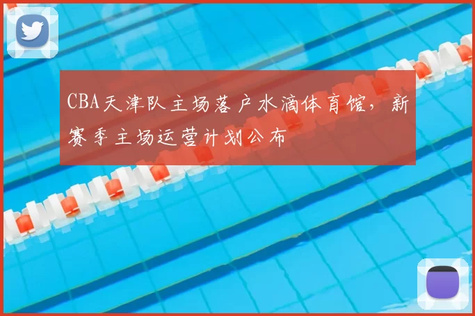 CBA天津队主场落户水滴体育馆，新赛季主场运营计划公布