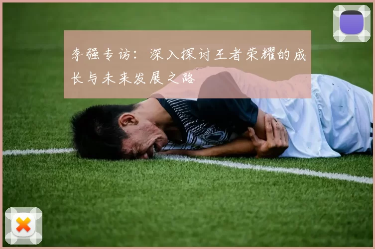 李强专访：深入探讨王者荣耀的成长与未来发展之路