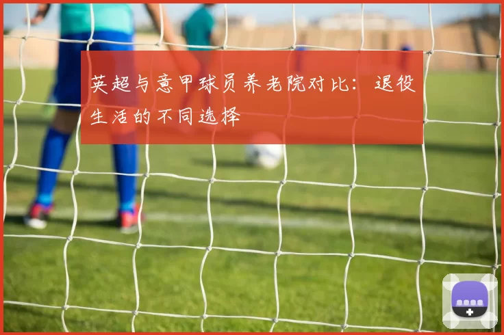英超与意甲球员养老院对比：退役生活的不同选择
