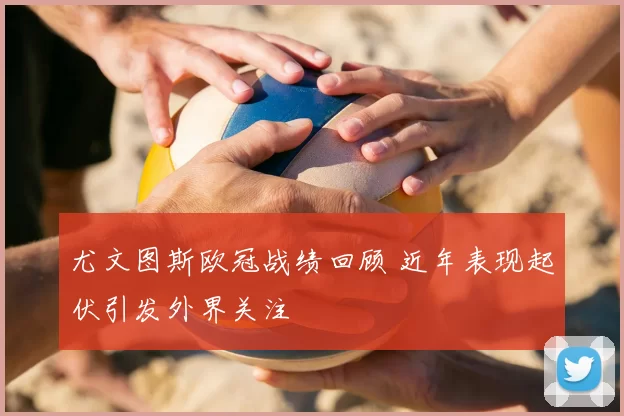 尤文图斯欧冠战绩回顾 近年表现起伏引发外界关注