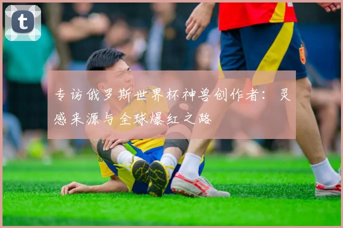 专访俄罗斯世界杯神兽创作者:灵感来源与全球爆红之路