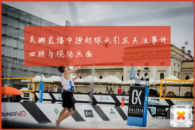 美娜直播中撩起球衣引发关注事件回顾与现场画面