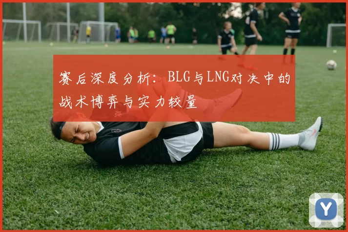 赛后深度分析：BLG与LNG对决中的战术博弈与实力较量