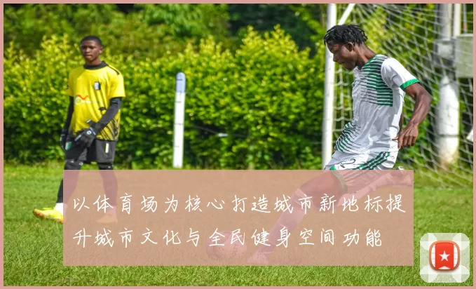 以体育场为核心打造城市新地标提升城市文化与全民健身空间功能
