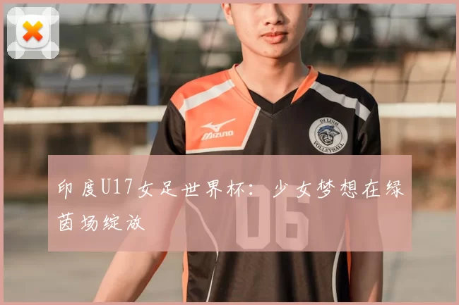 印度U17女足世界杯:少女梦想在绿茵场绽放