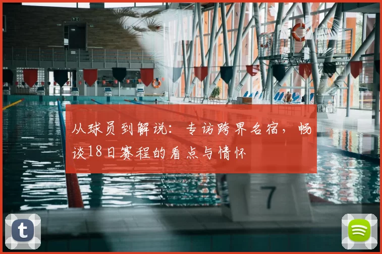 从球员到解说:专访跨界名宿,畅谈18日赛程的看点与情怀