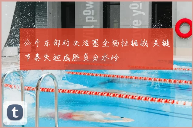 公牛东部对决活塞全场拉锯战 关键节奏失控成胜负分水岭