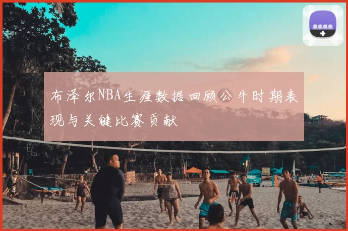 布泽尔NBA生涯数据回顾公牛时期表现与关键比赛贡献