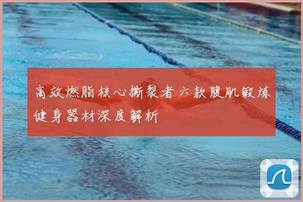 高效燃脂核心撕裂者六款腹肌锻炼健身器材深度解析