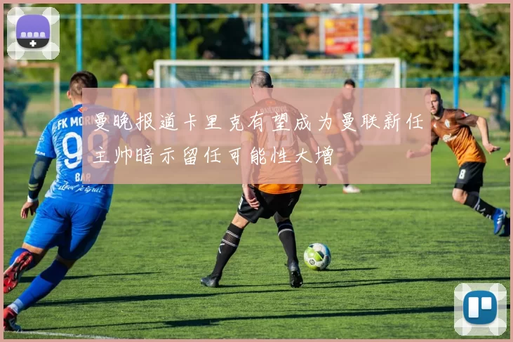 曼晚报道卡里克有望成为曼联新任主帅暗示留任可能性大增