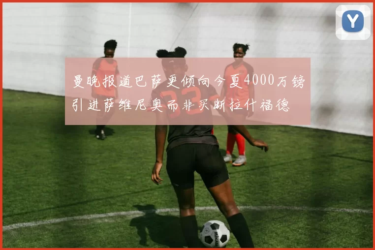 曼晚报道巴萨更倾向今夏4000万镑引进萨维尼奥而非买断拉什福德