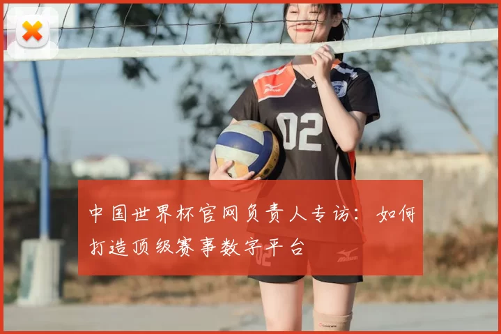 中国世界杯官网负责人专访:如何打造顶级赛事数字平台