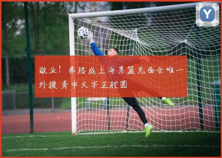 敬业!弗格成上海男篮见面会唯一外援 秀中文字正腔圆