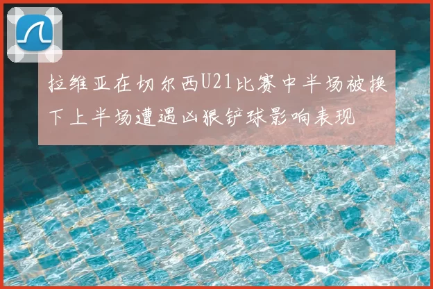 拉维亚在切尔西U21比赛中半场被换下上半场遭遇凶狠铲球影响表现