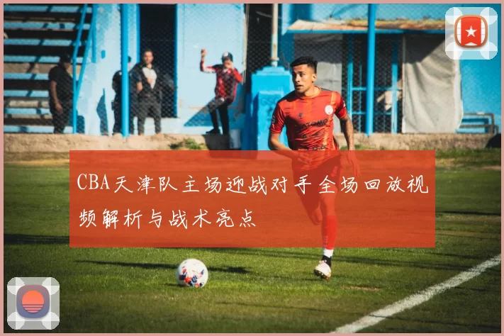 CBA天津队主场迎战对手全场回放视频解析与战术亮点