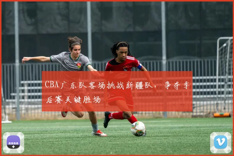 CBA广东队客场挑战新疆队，争夺季后赛关键胜场