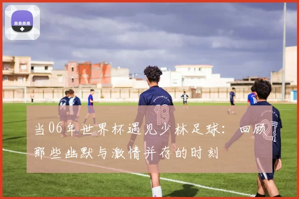 当06年世界杯遇见少林足球：回顾那些幽默与激情并存的时刻