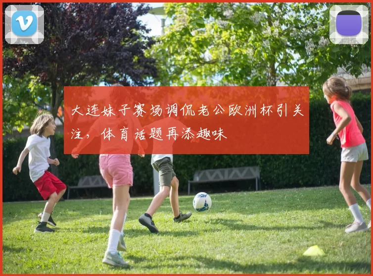 大连妹子赛场调侃老公欧洲杯引关注，体育话题再添趣味