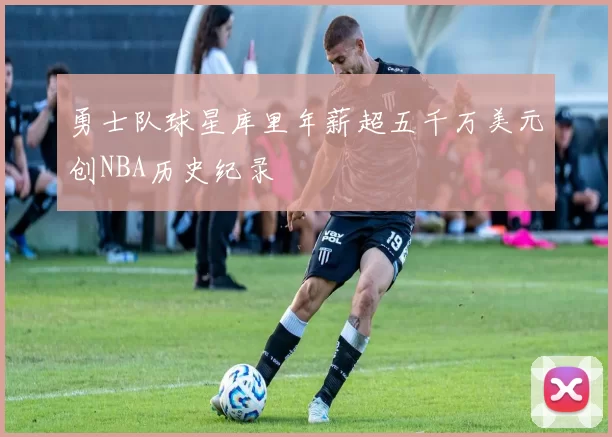 勇士队球星库里年薪超五千万美元创NBA历史纪录