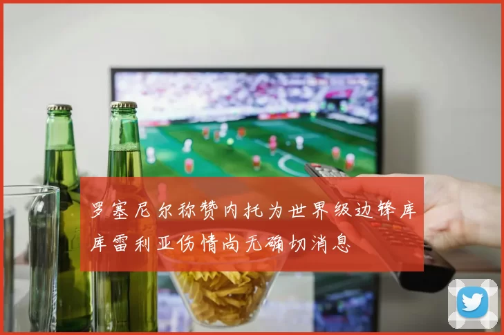 罗塞尼尔称赞内托为世界级边锋库库雷利亚伤情尚无确切消息