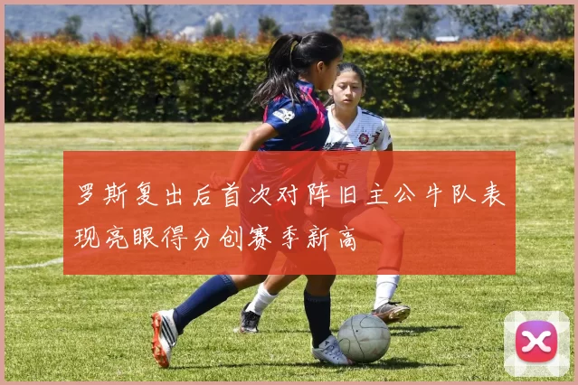 罗斯复出后首次对阵旧主公牛队表现亮眼得分创赛季新高