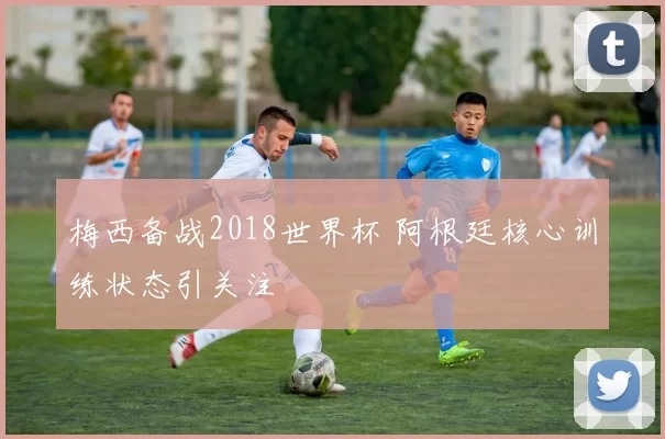 梅西备战2018世界杯 阿根廷核心训练状态引关注