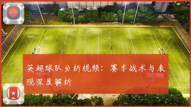 英超球队分析视频:赛季战术与表现深度解析
